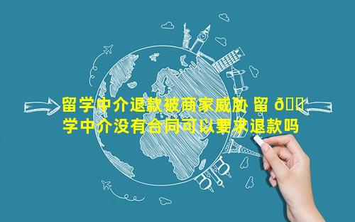 留学中介退款被商家威胁 留 🐠 学中介没有合同可以要求退款吗